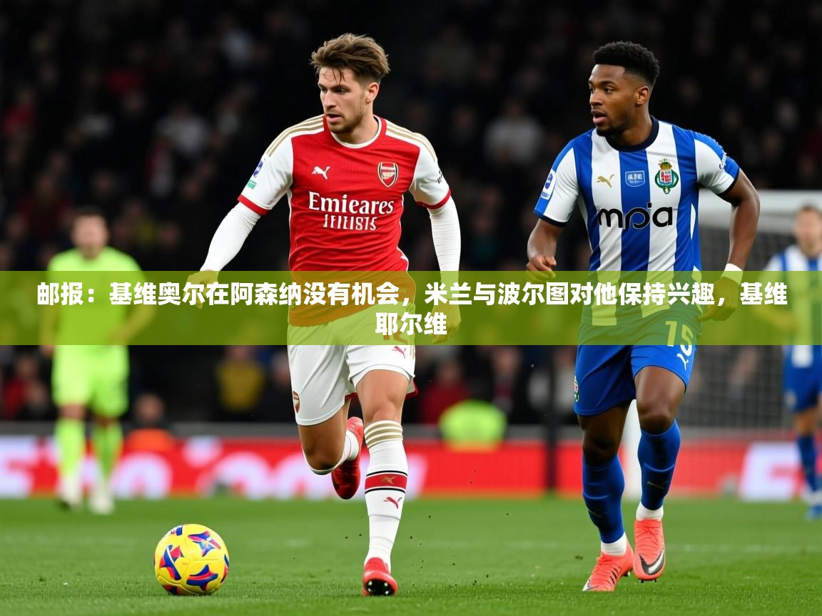 2025爱游戏体育平台邮报:基维奥尔在阿森纳没有机会,米兰与波尔图对他保持兴趣,基维耶尔维 第3张
