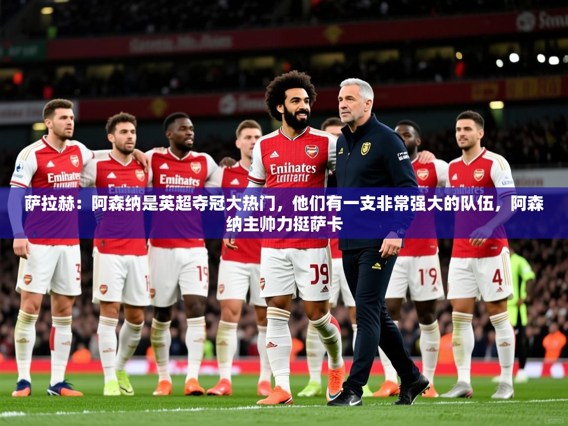 2025爱游戏体育在线登录入口萨拉赫:阿森纳是英超夺冠大热门,他们有一支非常强大的队伍,阿森纳主帅力挺萨卡 第4张