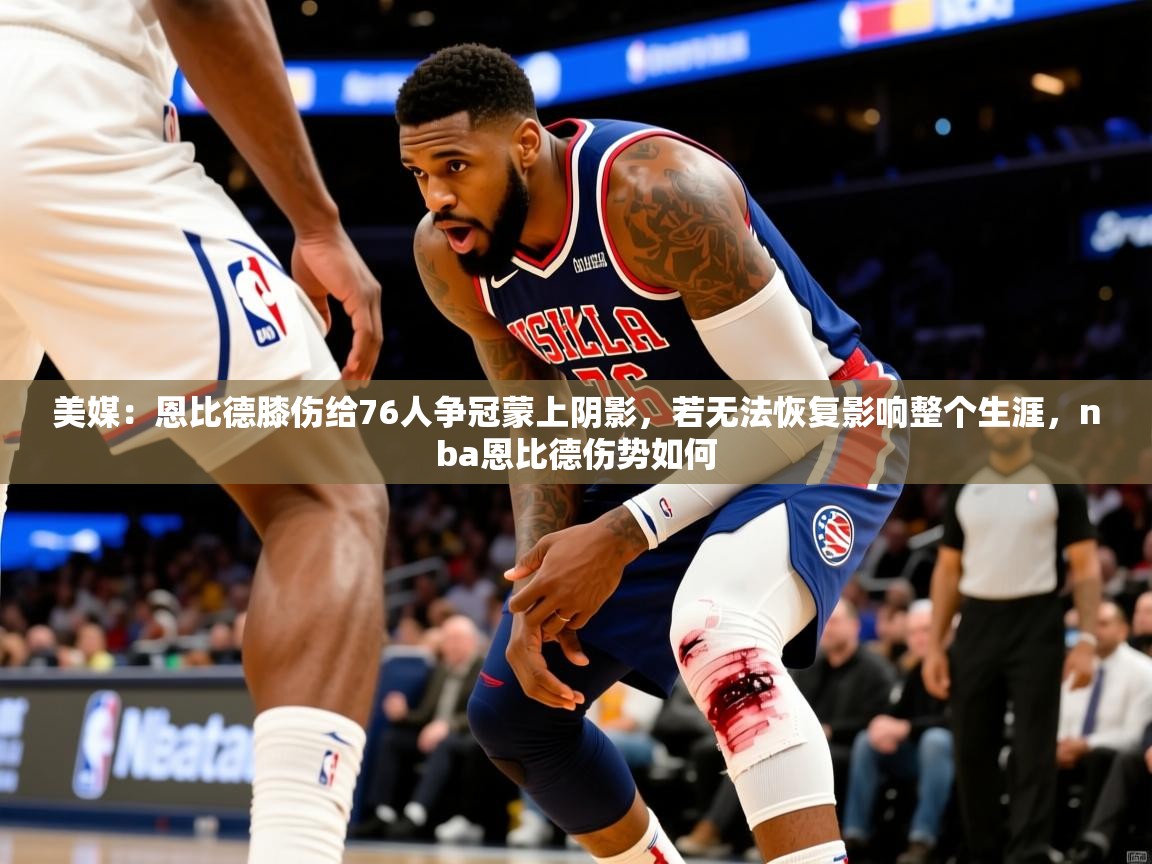 2025爱游戏体育在线美媒:恩比德膝伤给76人争冠蒙上阴影,若无法恢复影响整个生涯,nba恩比德伤势如何 第3张