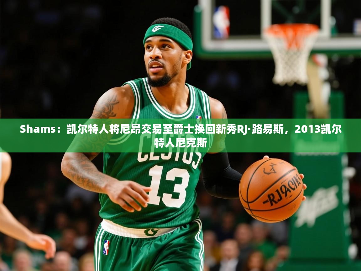 2025爱游戏体育网页版登录入口Shams：凯尔特人将尼昂交易至爵士换回新秀RJ·路易斯，2013凯尔特人尼克斯  第3张